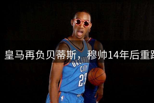 皇马再负贝蒂斯，穆帅14年后重蹈覆辙