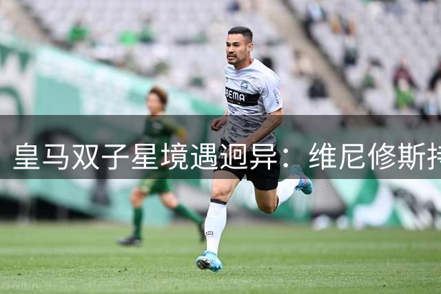 皇马双子星境遇迥异：维尼修斯持续低迷 居莱尔渐入佳境