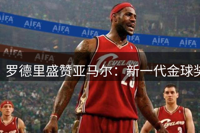 罗德里盛赞亚马尔：新一代金球奖得主指日可待