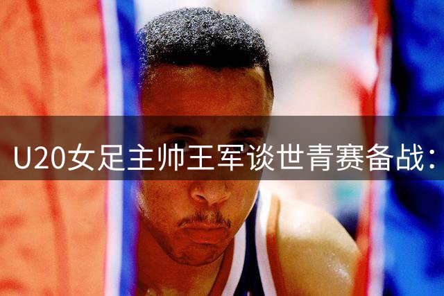 U20女足主帅王军谈世青赛备战：锁定小组晋级 剑指八强席位